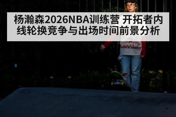 杨瀚森2026NBA训练营 开拓者内线轮换竞争与出场时间前景分析