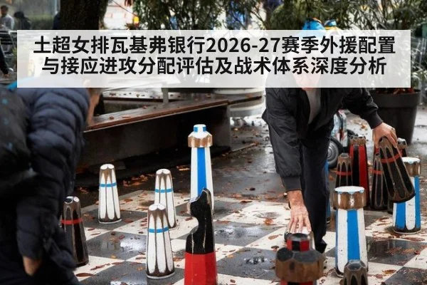 土超女排瓦基弗银行2026-27赛季外援配置与接应进攻分配评估及战术体系深度分析
